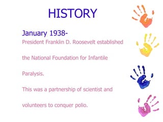 HISTORY January 1938- President Franklin D. Roosevelt established the National Foundation for Infantile Paralysis. This was a partnership of scientist and volunteers to conquer polio. 