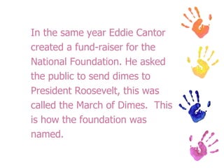 In the same year Eddie Cantor created a fund-raiser for the  National Foundation. He asked  the public to send dimes to  President Roosevelt, this was  called the March of Dimes.  This  is how the foundation was  named. 