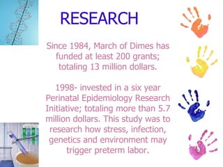 RESEARCH Since 1984, March of Dimes has funded at least 200 grants; totaling 13 million dollars. 1998- invested in a six year Perinatal Epidemiology Research Initiative; totaling more than 5.7 million dollars. This study was to research how stress, infection, genetics and environment may trigger preterm labor. 