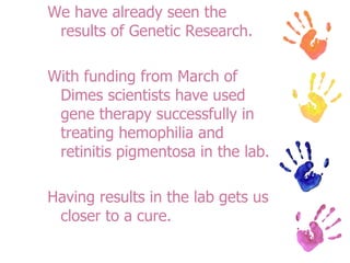 We have already seen the results of Genetic Research. With funding from March of Dimes scientists have used gene therapy successfully in treating hemophilia and retinitis pigmentosa in the lab. Having results in the lab gets us closer to a cure.  