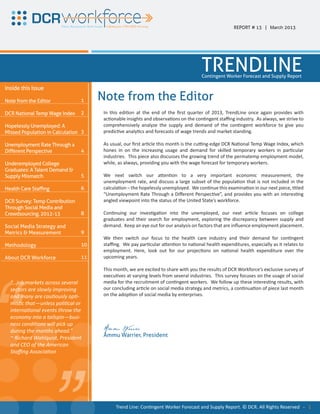 REPORT # 13 | March 2013




                                                                                      TRENDLINE
                                                                                      Contingent Worker Forecast and Supply Report

Inside this Issue

Note from the Editor            1    Note from the Editor
DCR National Temp Wage Index    2     In this edition at the end of the first quarter of 2013, TrendLine once again provides with
                                      actionable insights and observations on the contingent staffing industry. As always, we strive to
Hopelessly Unemployed: A              comprehensively analyze the supply and demand of the contingent workforce to give you
Missed Population in Calculation 3    predictive analytics and forecasts of wage trends and market standing.

Unemployment Rate Through a           As usual, our first article this month is the cutting-edge DCR National Temp Wage Index, which
Different Perspective           4     hones in on the increasing usage and demand for skilled temporary workers in particular
                                      industries. This piece also discusses the growing trend of the permatemp employment model,
Underemployed College                 while, as always, providing you with the wage forecast for temporary workers.
Graduates: A Talent Demand &
Supply Mismatch                 5     We next switch our attention to a very important economic measurement, the
                                      unemployment rate, and discuss a large subset of the population that is not included in the
Health Care Staffing            6     calculation – the hopelessly unemployed. We continue this examination in our next piece, titled
                                      “Unemployment Rate Through a Different Perspective”, and provides you with an interesting
DCR Survey: Temp Contribution         angled viewpoint into the status of the United State’s workforce.
Through Social Media and
Crowdsourcing, 2012-13          8     Continuing our investigation into the unemployed, our next article focuses on college
                                      graduates and their search for employment, exploring the discrepancy between supply and
Social Media Strategy and             demand. Keep an eye out for our analysis on factors that are influence employment placement.
Metrics & Measurement           9
                                      We then switch our focus to the health care industry and their demand for contingent
Methodology                     10    staffing. We pay particular attention to national health expenditures, especially as it relates to
                                      employment. Here, look out for our projections on national health expenditure over the
About DCR Workforce             11    upcoming years.




“
                                      This month, we are excited to share with you the results of DCR Workforce’s exclusive survey of
                                      executives at varying levels from several industries. This survey focuses on the usage of social
  “...job markets across several      media for the recruitment of contingent workers. We follow up these interesting results, with
  sectors are slowly improving        our concluding article on social media strategy and metrics, a continuation of piece last month
  and many are cautiously opti-       on the adoption of social media by enterprises.
  mistic that—unless political or



  during the months ahead.”
                            “
  international events throw the
  economy into a tailspin—busi-
  ness conditions will pick up

  ~ Richard Wahlquist, President
  and CEO of the American
  Staffing Association
                                      Ammu Warrier
                                      Ammu Warrier, President




                                            Trend Line: Contingent Worker Forecast and Supply Report. © DCR. All Rights Reserved - 1
 