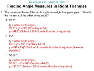 Finding Angle Measures in Right Triangles Solutions (4.2.2) – March 05, 2009 The measure of one of the acute angles in a right triangle is given.  What is the measure of the other acute angle? 20.8º  (y = other acute angle) 20.8º + yº = 90º (Corollary 4-2-2) y =  69.2º  (Subtract 20.8 from both sides of equation) 2xº  (y = other acute angle) 2xº + yº = 90º (Corollary 4-2-2) y =  (90 – 2x)º  (Subtract 2x from both sides of equation; leave as equation) 56 ½ º  (y = other acute angle) 56 ½ º + yº = 90º (Corollary 4-2-2) y = 33 ½ º (Subtract 56 ½ from both sides of equation) 