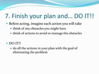 7. Finish your plan and… DO IT!!Before acting, imagine each action you will takethink of any obstacles you might havethink of actions to avoid or manage the obstaclesDO IT!!do all the actions in your plan with the goal of eliminating the problem