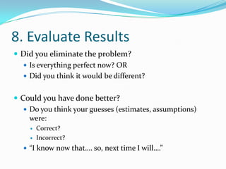 8. Evaluate ResultsDid you eliminate the problem?Is everything perfect now? ORDid you think it would be different?Could you have done better?Do you think your guesses (estimates, assumptions) were:Correct?Incorrect?“I know now that…. so, next time I will….”