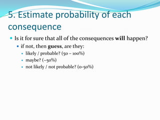 5. Estimate probability of each consequenceIs it for sure that all of the consequences will happen?if not, then guess, are they:likely / probable? (50 – 100%)maybe? (~50%)not likely / not probable? (0-50%)