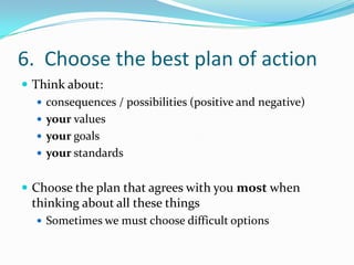 6.  Choose the best plan of actionThink about:consequences / possibilities (positive and negative)your valuesyour goalsyour standardsChoose the plan that agrees with you most when thinking about all these thingsSometimes we must choose difficult options