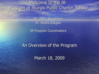 Welcome to the IB  Program at Sturgis Public Charter School Mr.   Peter Steedman Dr. Sheila Gilligan IB Program Coordinators An Overview of the Program March 18, 2009 