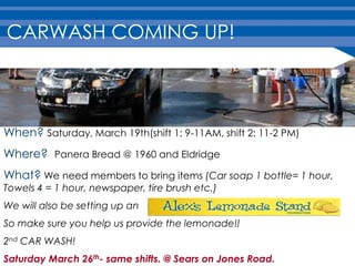 CARWASH COMING UP!



When? Saturday, March 19th(shift 1: 9-11AM, shift 2: 11-2 PM)
Where? Panera Bread @ 1960 and Eldridge
What? We need members to bring items (Car soap 1 bottle= 1 hour,
Towels 4 = 1 hour, newspaper, tire brush etc.)
We will also be setting up an
So make sure you help us provide the lemonade!!
2nd CAR WASH!
Saturday March 26th- same shifts. @ Sears on Jones Road.
 
