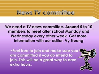 We need a TV news committee. Around 5 to 10
 members to meet after school Monday and
  Wednesday every other week. Get more
    information with our editor, Vy Truong

  •Feel free to join and make sure you
  are committed if you do intend to
  join. This will be a great way to earn
  extra hours.
 