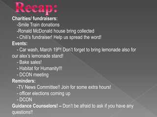 Charities/ fundraisers:
  -Smile Train donations
  -Ronald McDonald house bring collected
  - Chili’s fundraiser! Help us spread the word!
Events:
  - Car wash, March 19th! Don’t forget to bring lemonade also for
our alex’s lemonade stand!
  - Bake sales!
  - Habitat for Humanity!!!
  - DCON meeting
Reminders:
  -TV News Committee!! Join for some extra hours!
  - officer elections coming up
  - DCON
Guidance Counselors! – Don’t be afraid to ask if you have any
questions!!
 