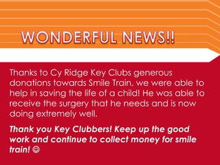Thanks to Cy Ridge Key Clubs generous
donations towards Smile Train, we were able to
help in saving the life of a child! He was able to
receive the surgery that he needs and is now
doing extremely well.
Thank you Key Clubbers! Keep up the good
work and continue to collect money for smile
train! 
 