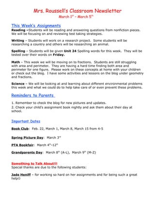 Mrs. Roussell’s Classroom Newsletter
                               March 1st – March 5th

This Week’s Assignments
Reading –Students will be reading and answering questions from nonfiction pieces.
We will be focusing on and reviewing test taking strategies.

Writing – Students will work on a research project. Some students will be
researching a country and others will be researching an animal.

Spelling – Students will be given Unit 24 Spelling words for this week. They will be
tested over their words on Friday.

Math – This week we will be moving on to fractions. Students are still struggling
with area and perimeter. They are having a hard time finding both area and
perimeter for one figure. Please work on these concepts at home with your children
or check out the blog. I have some activities and lessons on the blog under geometry
and fractions.

Science – We will be looking at and learning about different environmental problems
this week and what we could do to help take care of or even prevent these problems.

Reminders to Parents
1. Remember to check the blog for new pictures and updates.
2. Check your child’s assignment book nightly and ask them about their day at
school.


Important Dates

Book Club: Feb. 22, March 1, March 8, March 15 from 4-5

Spring Picture Day: March 3rd

PTA Bookfair: March 4th-12th

Grandparents Day: March 8th (A-L), March 9th (M-Z)


Something to Talk About!!!
Special thanks are due to the following students:

Jade Heniff – for working so hard on her assignments and for being such a great
help
 