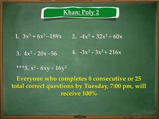Khan: Poly 2


 1. 3x3 + 6x2 –189x      2. -4x3 + 32x2 – 60x

 3. 4x2 - 20x –56        4. -3x3 - 3x2 + 216x

 ***5. x2 - 6xy - 16y2
  Everyone who completes 8 consecutive or 25
total correct questions by Tuesday, 7:00 pm, will
                   receive 100%
 