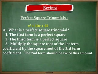 Review:

          Perfect Square Trinomials :

                 x2 + 10x + 25
A. What is a perfect square trinomial?
  1. The first term is a perfect square
  2. The third term is a perfect square
  3. Multiply the square root of the 1st term
coefficient by the square root of the 3rd term
coefficient. The 2nd term should be twice this amount.
 