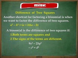 Review:

        Difference of Two Squares
Another shortcut for factoring a trinomial is when
we want to factor the difference of two squares.
    a2 – b2 = (a + b)(a – b)
  A binomial is the difference of two squares if:
    1.Both terms are squares and
    2.The signs of the terms are different.
                  9x2 – 25y2
                  – c4 + d4
 