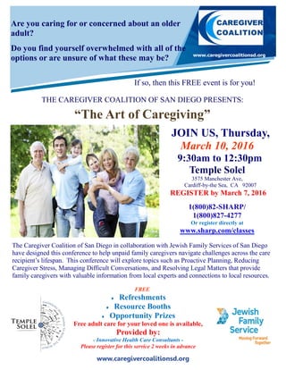 www.caregivercoalitionsd.org
Are you caring for or concerned about an older
adult?
Do you find yourself overwhelmed with all of the
options or are unsure of what these may be?
If so, then this FREE event is for you!
THE CAREGIVER COALITION OF SAN DIEGO PRESENTS:
“The Art of Caregiving”
The Caregiver Coalition of San Diego in collaboration with Jewish Family Services of San Diego
have designed this conference to help unpaid family caregivers navigate challenges across the care
recipient’s lifespan. This conference will explore topics such as Proactive Planning, Reducing
Caregiver Stress, Managing Difficult Conversations, and Resolving Legal Matters that provide
family caregivers with valuable information from local experts and connections to local resources.
FREE
 Refreshments
 Resource Booths
 Opportunity Prizes
Free adult care for your loved one is available,
Provided by:
- Innovative Health Care Consultants -
Please register for this service 2 weeks in advance
JOIN US, Thursday,
March 10, 2016
9:30am to 12:30pm
Temple Solel
3575 Manchester Ave,
Cardiff-by-the Sea, CA 92007
REGISTER by March 7, 2016
1(800)82-SHARP/
1(800)827-4277
Or register directly at
www.sharp.com/classes
 