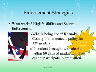 CADCA AwardEnforcement StrategiesWhat works? High Visibility and Source EnforcementWhat’s being done? Roanoke County implemented a policy for 12th graders.If  student is caught with alcohol within 60 days of graduation, they cannot participate in graduation.March 10, 2011