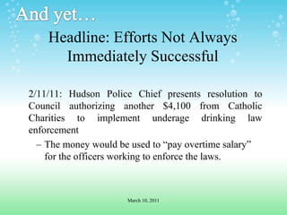 And yet…Headline: Efforts Not Always Immediately Successful2/11/11: Hudson Police Chief presents resolution to Council authorizing another $4,100 from Catholic Charities to implement underage drinking law enforcementThe money would be used to “pay overtime salary” for the officers working to enforce the laws.March 10, 2011