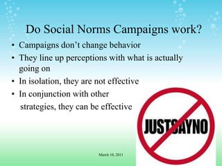 Do Social Norms Campaigns work?Campaigns don’t change behaviorThey line up perceptions with what is actually going onIn isolation, they are not effectiveIn conjunction with other     strategies, they can be effectiveMarch 10, 2011