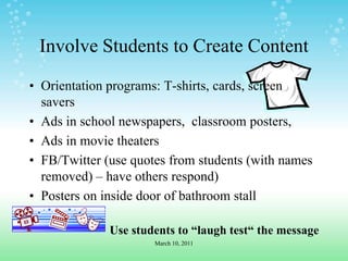 Involve Students to Create ContentOrientation programs: T-shirts, cards, screen saversAds in school newspapers,  classroom posters, Ads in movie theatersFB/Twitter (use quotes from students (with names removed) – have others respond)Posters on inside door of bathroom stallUse students to “laugh test“ the messageMarch 10, 2011
