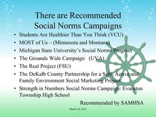 There are Recommended Social Norms CampaignsStudents Are Healthier Than You Think (VCU)MOST of Us – (Minnesota and Montana)Michigan State University’s Social Norms ProgramThe Grounds Wide Campaign   (UVA)The Real Project (FSU)The DeKalb County Partnership for a Safe, Active and Family Environment Social Marketing ProjectStrength in Numbers Social Norms Campaign: Evanston Township High SchoolRecommended by SAMHSAMarch 10, 2011