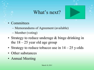 What’s next?CommitteesMemorandums of Agreement (available)Member (voting)Strategy to reduce underage & binge drinking in the 18 – 25 year old age groupStrategy to reduce tobacco use in 14 – 25 y-oldsOther substancesAnnual MeetingMarch 10, 2011