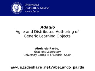 Adagio
  Agile and Distributed Authoring of
       Generic LearnIng Objects


               Abelardo Pardo,
              Gradient Laboratory
      University Carlos III of Madrid, Spain



www.slideshare.net/abelardo_pardo
 