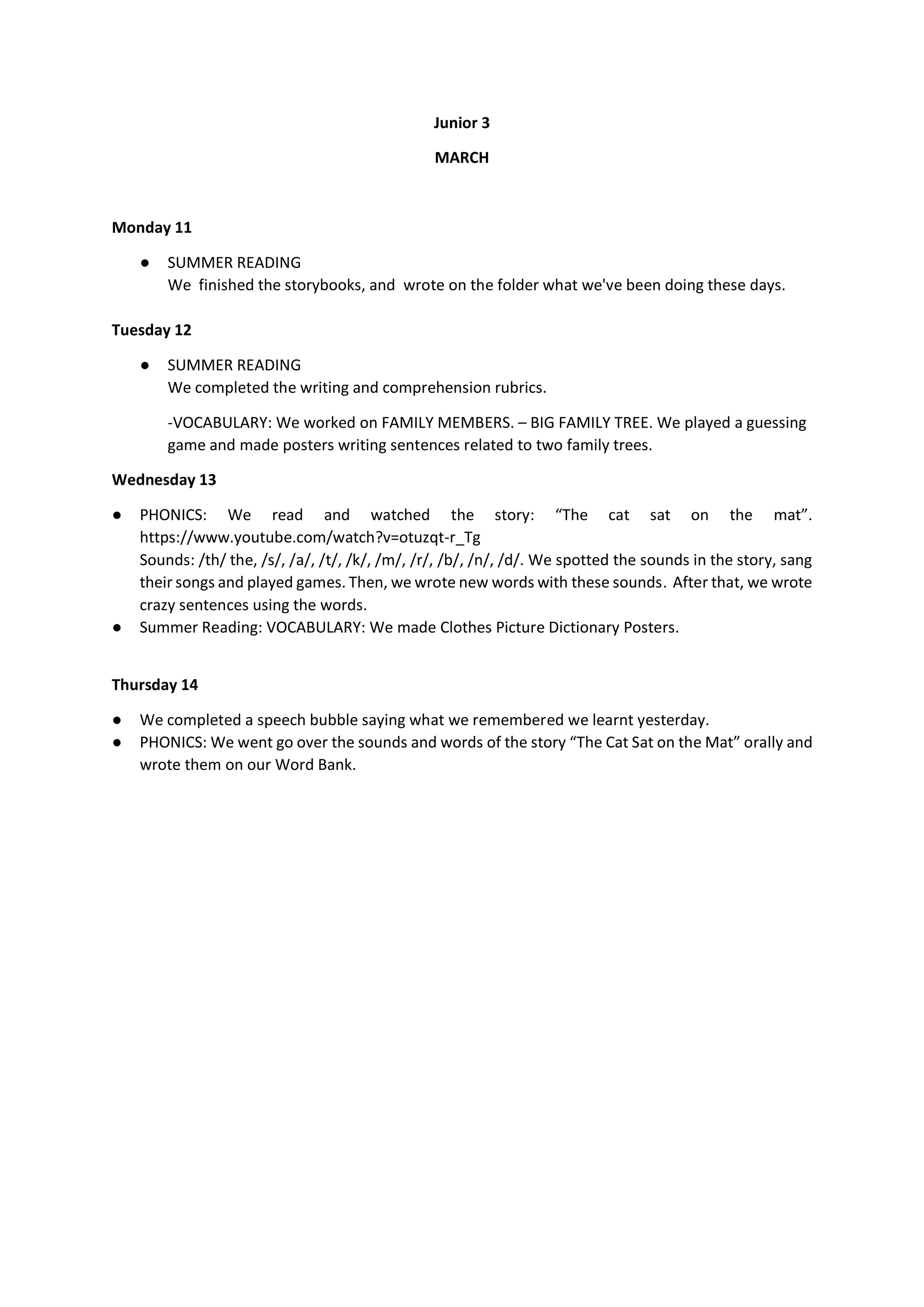 Junior 3
MARCH
Monday 11
● SUMMER READING
We finished the storybooks, and wrote on the folder what we've been doing these days.
Tuesday 12
● SUMMER READING
We completed the writing and comprehension rubrics.
-VOCABULARY: We worked on FAMILY MEMBERS. – BIG FAMILY TREE. We played a guessing
game and made posters writing sentences related to two family trees.
Wednesday 13
● PHONICS: We read and watched the story: “The cat sat on the mat”.
https://www.youtube.com/watch?v=otuzqt-r_Tg
Sounds: /th/ the, /s/, /a/, /t/, /k/, /m/, /r/, /b/, /n/, /d/. We spotted the sounds in the story, sang
their songs and played games. Then, we wrote new words with these sounds. After that, we wrote
crazy sentences using the words.
● Summer Reading: VOCABULARY: We made Clothes Picture Dictionary Posters.
Thursday 14
● We completed a speech bubble saying what we remembered we learnt yesterday.
● PHONICS: We went go over the sounds and words of the story “The Cat Sat on the Mat” orally and
wrote them on our Word Bank.