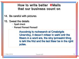 11.Mar.2016 Travel e22 10
14. Be careful with pictures14. Be careful with pictures
15. Sweat the details15. Sweat the details
How to write better MailsHow to write better Mails
that our business count onthat our business count on
• Spell checkSpell check
• Reread Reread Reread!Reread Reread Reread!
Aoccdrnig to rscheearch at CmabrigdeAoccdrnig to rscheearch at Cmabrigde
Uinervtisy, it deosn’t mttaer in waht ordr theUinervtisy, it deosn’t mttaer in waht ordr the
ltteers in a word are, the olny iprmaatnt tihngltteers in a word are, the olny iprmaatnt tihng
is taht the frist and the last ltteer be in the rghitis taht the frist and the last ltteer be in the rghit
pclae.pclae.
 