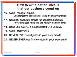 11.Mar.2016 Travel e22 11
How to write better MailsHow to write better Mails
that our business count onthat our business count on
16. Avoid “ooops” emails16. Avoid “ooops” emails
• Don’t forget the attachments. Make the attachment first!Don’t forget the attachments. Make the attachment first!
17. Consider separate emails for separate subjects17. Consider separate emails for separate subjects
• Never give good news and bad news in the same emailNever give good news and bad news in the same email
18. Don’t use CAPS, it is considered OFFENSIVE18. Don’t use CAPS, it is considered OFFENSIVE
19. Avoid “Reply All”s19. Avoid “Reply All”s
20. NEVER EVER send jokes in your work emails...20. NEVER EVER send jokes in your work emails...
21. NEVER EVER use Smiley faces in your work email21. NEVER EVER use Smiley faces in your work email
 