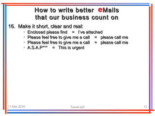 11.Mar.2016 Travel e22 12
How to write better MailsHow to write better Mails
that our business count onthat our business count on
16. Make it short, clear and real:16. Make it short, clear and real:
• Enclosed please find = I’ve attachedEnclosed please find = I’ve attached
• Please feel free to give me a call = please call mePlease feel free to give me a call = please call me
• Please feel free to give me a call = please call mePlease feel free to give me a call = please call me
• A.S.A.P*** = This is urgentA.S.A.P*** = This is urgent
 