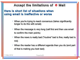 11.Mar.2016 Travel e22 13
Accept the limitations of MailAccept the limitations of Mail
HHere is short list of situations whenere is short list of situations when
using email isusing email is ineffective or worseineffective or worse
• When you're trying to reach consensus (takes significantlyWhen you're trying to reach consensus (takes significantly
longer to do this with email)longer to do this with email)
• When the message is very long (call first and then use emailWhen the message is very long (call first and then use email
to confirm the main points)to confirm the main points)
• When the news is really bad ("routine" bad is fine; really bad isWhen the news is really bad ("routine" bad is fine; really bad is
not)not)
• When the reader has a different agenda than you do (and partWhen the reader has a different agenda than you do (and part
of that is making you look bad)of that is making you look bad)
 