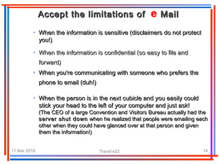 11.Mar.2016 Travel e22 14
• When the information is sensitive (disclaimers do not protectWhen the information is sensitive (disclaimers do not protect
you!)you!)
Accept the limitations of MailAccept the limitations of Mail
• When the information is confidential (so easy to file andWhen the information is confidential (so easy to file and
forward)forward)
• When you're communicating with someone who prefers theWhen you're communicating with someone who prefers the
phone to email (duh!)phone to email (duh!)
• When the person is in the next cubicle and you easily couldWhen the person is in the next cubicle and you easily could
stick your head to the left of your computer and just ask!stick your head to the left of your computer and just ask!
(The CEO of a large Convention and Visitors Bureau actually had the(The CEO of a large Convention and Visitors Bureau actually had the
server shut downserver shut down when he realized that people were emailing eachwhen he realized that people were emailing each
other when they could have glanced over at that person and givenother when they could have glanced over at that person and given
them the information!)them the information!)
 