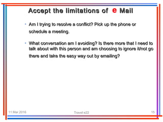 11.Mar.2016 Travel e22 15
• Am I trying to resolve a conflict? Pick up the phone orAm I trying to resolve a conflict? Pick up the phone or
schedule a meeting.schedule a meeting.
Accept the limitations of MailAccept the limitations of Mail
• What conversation am I avoiding? Is there more that I need toWhat conversation am I avoiding? Is there more that I need to
talk about with this person and am choosing to ignore it/not gotalk about with this person and am choosing to ignore it/not go
there and take the easy way out by emailing?there and take the easy way out by emailing?
 