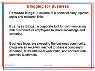 11.Mar.2016 Travel e22 18
Blogging for BusinessBlogging for Business
• Personal Blogs:Personal Blogs: a mixture of a personal diary, opiniona mixture of a personal diary, opinion
posts and research links.posts and research links.
• Business Blogs:Business Blogs: a corporate tool for communicatinga corporate tool for communicating
with customers or employees to share knowledge andwith customers or employees to share knowledge and
expertise.expertise.
• Business blogs are sweeping the business community.Business blogs are sweeping the business community.
Blogs are an excellent method to share a company'sBlogs are an excellent method to share a company's
expertise, build additional web traffic, and connect withexpertise, build additional web traffic, and connect with
potential customers..potential customers..
 