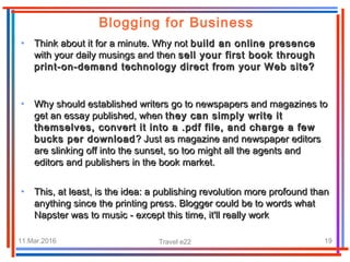 11.Mar.2016 Travel e22 19
• Think about it for a minute. Why notThink about it for a minute. Why not build an online presencebuild an online presence
with your daily musings and thenwith your daily musings and then sell your first book throughsell your first book through
print-on-demand technology direct from your Web site?print-on-demand technology direct from your Web site?
• Why should established writers go to newspapers and magazines toWhy should established writers go to newspapers and magazines to
get an essay published, whenget an essay published, when they can simply write itthey can simply write it
themselves, convert it into a .pdf file, and charge a fewthemselves, convert it into a .pdf file, and charge a few
bucks per downloadbucks per download ? Just as magazine and newspaper editors? Just as magazine and newspaper editors
are slinking off into the sunset, so too might all the agents andare slinking off into the sunset, so too might all the agents and
editors and publishers in the book market.editors and publishers in the book market.
• This, at least, is the idea: a publishing revolution more profound thanThis, at least, is the idea: a publishing revolution more profound than
anything since the printing press. Blogger could be to words whatanything since the printing press. Blogger could be to words what
Napster was to music - except this time, it'll really workNapster was to music - except this time, it'll really work
Blogging for Business
 