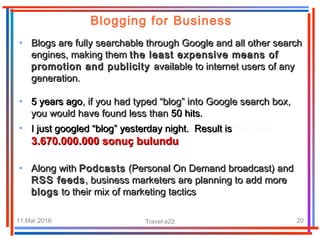 11.Mar.2016 Travel e22 20
Blogging for Business
• Blogs are fully searchable through Google and all other searchBlogs are fully searchable through Google and all other search
engines, making themengines, making them the least expensive means ofthe least expensive means of
promotion and publicitypromotion and publicity available to internet users of anyavailable to internet users of any
generation.generation.
• 5 years ago5 years ago, if you had typed “blog” into Google search box,, if you had typed “blog” into Google search box,
you would have found less thanyou would have found less than 50 hits.50 hits.
• I just googled “blog” yesterday night. Result isI just googled “blog” yesterday night. Result isYaklaşık
3.670.000.000 sonuç bulundu3.670.000.000 sonuç bulundu
• Along withAlong with PodcastsPodcasts (Personal On Demand broadcast) and(Personal On Demand broadcast) and
RSS feedsRSS feeds, business marketers are planning to add, business marketers are planning to add moremore
blogsblogs to their mix of marketing tacticsto their mix of marketing tactics
 