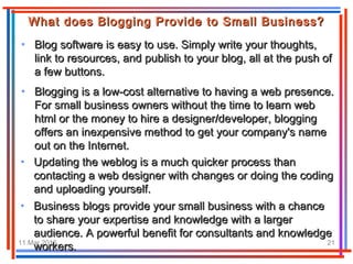 11.Mar.2016 21
• Blog software is easy to use. Simply write your thoughts,Blog software is easy to use. Simply write your thoughts,
link to resources, and publish to your blog, all at the push oflink to resources, and publish to your blog, all at the push of
a few buttons.a few buttons.
What does Blogging Provide to Small Business?What does Blogging Provide to Small Business?
• Blogging is a low-cost alternative to having a web presence.Blogging is a low-cost alternative to having a web presence.
For small business owners without the time to learn webFor small business owners without the time to learn web
html or the money to hire a designer/developer, blogginghtml or the money to hire a designer/developer, blogging
offers an inexpensive method to get your company's nameoffers an inexpensive method to get your company's name
out on the Internet.out on the Internet.
• Updating the weblog is a much quicker process thanUpdating the weblog is a much quicker process than
contacting a web designer with changes or doing the codingcontacting a web designer with changes or doing the coding
and uploading yourself.and uploading yourself.
• Business blogs provide your small business with a chanceBusiness blogs provide your small business with a chance
to share your expertise and knowledge with a largerto share your expertise and knowledge with a larger
audience. A powerful benefit for consultants and knowledgeaudience. A powerful benefit for consultants and knowledge
workers.workers.
 