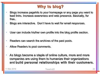 11.Mar.2016 Travel e22 22
• Blogs increase pagehits to your homepage or any page you want toBlogs increase pagehits to your homepage or any page you want to
lead links. Increase awareness and web presence. Basically, forlead links. Increase awareness and web presence. Basically, for
free..free..
Why to blog?Why to blog?
• Blogs are interactive. Don’t have to wait for email responses.Blogs are interactive. Don’t have to wait for email responses.
• User can include his/her own profile into the blog profile section.User can include his/her own profile into the blog profile section.
• Readers can search the archives of the past posts.Readers can search the archives of the past posts.
• Allow Readers to post comments.Allow Readers to post comments.
• As blogs become a staple of online culture, more and moreAs blogs become a staple of online culture, more and more
companies are using them to humanize their organizationscompanies are using them to humanize their organizations
andand build personal relationships with their customers.build personal relationships with their customers.
 
