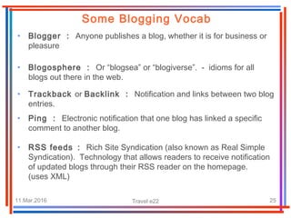 11.Mar.2016 Travel e22 25
• Blogger : Anyone publishes a blog, whether it is for business or
pleasure
Some Blogging Vocab
• Blogosphere : Or “blogsea” or “blogiverse”. - idioms for all
blogs out there in the web.
• Trackback or Backlink : Notification and links between two blog
entries.
• Ping : Electronic notification that one blog has linked a specific
comment to another blog.
• RSS feeds : Rich Site Syndication (also known as Real Simple
Syndication). Technology that allows readers to receive notification
of updated blogs through their RSS reader on the homepage.
(uses XML)
 