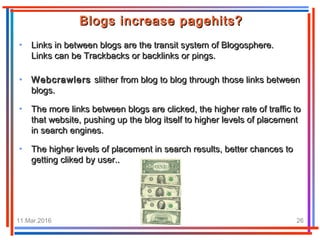 11.Mar.2016 Travel e22 26
• Links in between blogs are the transit system of Blogosphere.Links in between blogs are the transit system of Blogosphere.
Links can be Trackbacks or backlinks or pings.Links can be Trackbacks or backlinks or pings.
Blogs increase pagehits?Blogs increase pagehits?
• WebcrawlersWebcrawlers slither from blog to blog through those links betweenslither from blog to blog through those links between
blogs.blogs.
• The more links between blogs are clicked, the higher rate of traffic toThe more links between blogs are clicked, the higher rate of traffic to
that website, pushing up the blog itself to higher levels of placementthat website, pushing up the blog itself to higher levels of placement
in search engines.in search engines.
• The higher levels of placement in search results, better chances toThe higher levels of placement in search results, better chances to
getting cliked by user..getting cliked by user..
 