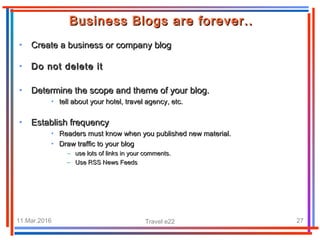 11.Mar.2016 Travel e22 27
• Create a business or company blogCreate a business or company blog
Business Blogs are forever..Business Blogs are forever..
• Do not delete itDo not delete it
• Determine the scope and theme of your blog.Determine the scope and theme of your blog.
• tell about your hotel, travel agency, etc.tell about your hotel, travel agency, etc.
• Establish frequencyEstablish frequency
• Readers must know when you published new material.Readers must know when you published new material.
• Draw traffic to your blogDraw traffic to your blog
– use lots of links in your comments.use lots of links in your comments.
– Use RSS News FeedsUse RSS News Feeds
 
