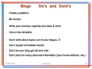 11.Mar.2016 Travel e22 28
• Create a platformCreate a platform
Blogs Do’s and Dont’sBlogs Do’s and Dont’s
• Be honest.Be honest.
• Write your answers urgently and clear & shortWrite your answers urgently and clear & short
• Use a nice template,Use a nice template,
• Don’t write about topics out of your league..Don’t write about topics out of your league..
• Don’t expect immediate resultsDon’t expect immediate results
• Don’t let your blog get old and coldDon’t let your blog get old and cold
• Don’t post too many personal information (your home address, etc.)Don’t post too many personal information (your home address, etc.)
 