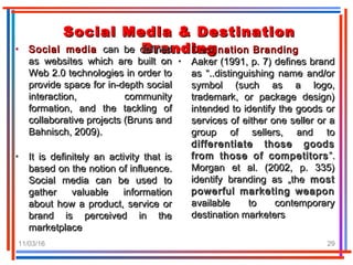 11/03/16 29
Social Media & DestinationSocial Media & Destination
BrandingBranding• Social mediaSocial media can be definedcan be defined
as websites which are built onas websites which are built on
Web 2.0 technologies in order toWeb 2.0 technologies in order to
provide space for in-depth socialprovide space for in-depth social
interaction, communityinteraction, community
formation, and the tackling offormation, and the tackling of
collaborative projects (Bruns andcollaborative projects (Bruns and
Bahnisch, 2009).Bahnisch, 2009).
• It is definitely an activity that isIt is definitely an activity that is
based on the notion of influence.based on the notion of influence.
Social media can be used toSocial media can be used to
gather valuable informationgather valuable information
about how a product, service orabout how a product, service or
brand is perceived in thebrand is perceived in the
marketplacemarketplace
• Destination BrandingDestination Branding
• Aaker (1991, p. 7) defines brandAaker (1991, p. 7) defines brand
as “..distinguishing name and/oras “..distinguishing name and/or
symbol (such as a logo,symbol (such as a logo,
trademark, or package design)trademark, or package design)
intended to identify the goods orintended to identify the goods or
services of either one seller or aservices of either one seller or a
group of sellers, and togroup of sellers, and to
differentiate those goodsdifferentiate those goods
from those of competitorsfrom those of competitors ”.”.
Morgan et al. (2002, p. 335)Morgan et al. (2002, p. 335)
identify branding as „theidentify branding as „the mostmost
powerful marketing weaponpowerful marketing weapon
available to contemporaryavailable to contemporary
destination marketersdestination marketers
 
