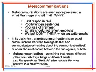 11.Mar.2016 Travel e22 3
MetacommunicationsMetacommunications
• Metacommunications are even more prevalent inMetacommunications are even more prevalent in
email than regular snail mail! WHY?email than regular snail mail! WHY?
• Fast response rateFast response rate
• Poorly written sentencesPoorly written sentences
• Poor use of grammerPoor use of grammer
• Emails should not reflect emotionsEmails should not reflect emotions
• We just DON’T THINK when we write emails!We just DON’T THINK when we write emails!
• In its basic form, aIn its basic form, a metacommunicationmetacommunication is an act ofis an act of
communication between two agents that alsocommunication between two agents that also
communicates something about the communication itself,communicates something about the communication itself,
or about the relationship between the two agents, or both.or about the relationship between the two agents, or both.
• MetacommunicationMetacommunication - something that means different- something that means different
(often contradictory) things at different levels.(often contradictory) things at different levels.
e.g.: Te.g.: The speech act "Trust Me" often conveys the exacthe speech act "Trust Me" often conveys the exact
opposite of its literal meaning.opposite of its literal meaning.
 