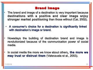 11/03/16 31
Brand ImageBrand Image
• The brand and image of a destination is very important becauseThe brand and image of a destination is very important because
destinations with a positive and clear image enjoydestinations with a positive and clear image enjoy
stronger market positioningstronger market positioning than those without (Cai, 2002).than those without (Cai, 2002).
• A consumer’s choice for a destination is significantly linkedA consumer’s choice for a destination is significantly linked
with destination’s image or brand.with destination’s image or brand.
• Nowadays the building of destination brand and image isNowadays the building of destination brand and image is
revolutionized because of the communication power of socialrevolutionized because of the communication power of social
media.media.
• In social media the more we know about othersIn social media the more we know about others, the more we, the more we
may trust or distrust themmay trust or distrust them (Valenzuela et al., 2003).(Valenzuela et al., 2003).
 