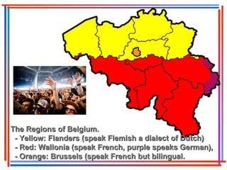 The Regions of Belgium.The Regions of Belgium.
- Yellow: Flanders (speak Flemish a dialect of Dutch)- Yellow: Flanders (speak Flemish a dialect of Dutch)
- Red: Wallonia (speak French, purple speaks German),- Red: Wallonia (speak French, purple speaks German),
- Orange: Brussels (speak French but bilingual.- Orange: Brussels (speak French but bilingual.
 