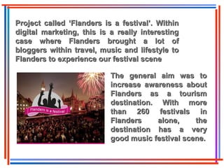 Project called ‘Flanders is a festival’. WithinProject called ‘Flanders is a festival’. Within
digital marketing, this is a really interestingdigital marketing, this is a really interesting
case where Flanders brought a lot ofcase where Flanders brought a lot of
bloggers within travel, music and lifestyle tobloggers within travel, music and lifestyle to
Flanders to experience our festival sceneFlanders to experience our festival scene
The general aim was toThe general aim was to
increase awareness aboutincrease awareness about
Flanders as a tourismFlanders as a tourism
destination. With moredestination. With more
than 260 festivals inthan 260 festivals in
Flanders alone, theFlanders alone, the
destination has a verydestination has a very
good music festival scene.good music festival scene.
 