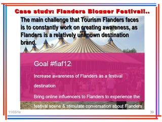 11/03/16 39
Case study: Flanders Blogger Festival!..Case study: Flanders Blogger Festival!..
The main challenge that Tourism Flanders facesThe main challenge that Tourism Flanders faces
is to constantly work on creating awareness, asis to constantly work on creating awareness, as
Flanders is a relatively unknown destinationFlanders is a relatively unknown destination
brand.brand.
 