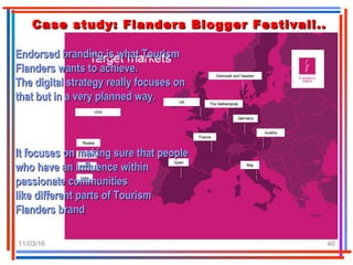 11/03/16 40
Case study: Flanders Blogger Festival!..Case study: Flanders Blogger Festival!..
Endorsed branding is what TourismEndorsed branding is what Tourism
Flanders wants to achieve.Flanders wants to achieve.
The digital strategy really focuses onThe digital strategy really focuses on
that but in a very planned way.that but in a very planned way.
It focuses on making sure that peopleIt focuses on making sure that people
who have an influence withinwho have an influence within
passionate communitiespassionate communities
like different parts of Tourismlike different parts of Tourism
Flanders brandFlanders brand
 